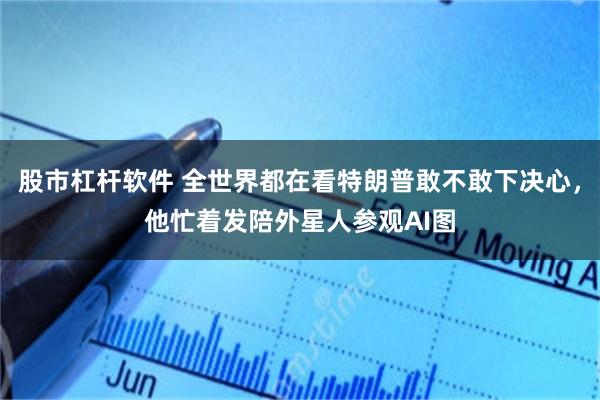 股市杠杆软件 全世界都在看特朗普敢不敢下决心，他忙着发陪外星人参观AI图