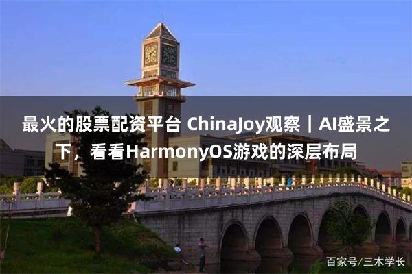 最火的股票配资平台 ChinaJoy观察｜AI盛景之下，看看HarmonyOS游戏的深层布局