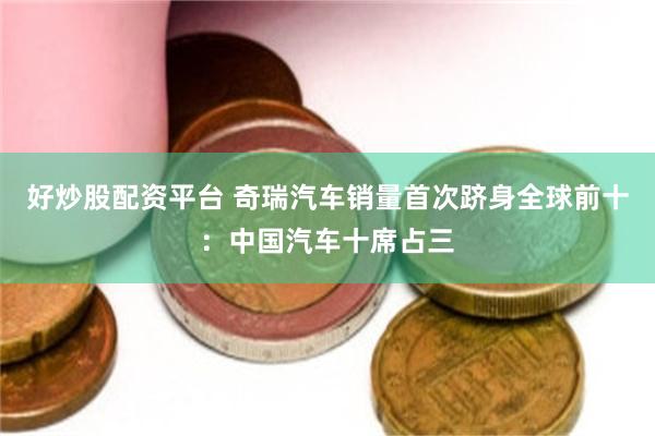 好炒股配资平台 奇瑞汽车销量首次跻身全球前十：中国汽车十席占三