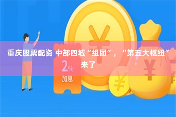 重庆股票配资 中部四城“组团”,“第五大枢纽”来了