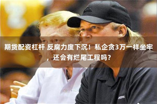 期货配资杠杆 反腐力度下沉！私企贪3万一样坐牢，还会有烂尾工程吗？