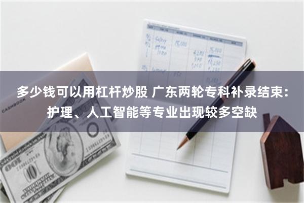 多少钱可以用杠杆炒股 广东两轮专科补录结束：护理、人工智能等专业出现较多空缺