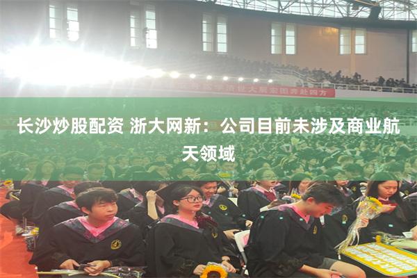 长沙炒股配资 浙大网新：公司目前未涉及商业航天领域