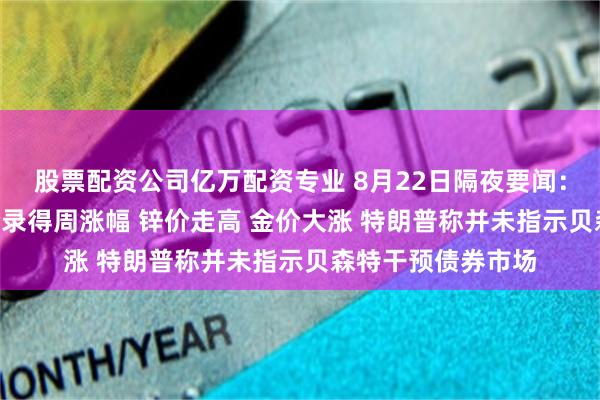 股票配资公司亿万配资专业 8月22日隔夜要闻：道指涨约1% 油价录得周涨幅 锌价走高 金价大涨 特朗普称并未指示贝森特干预债券市场