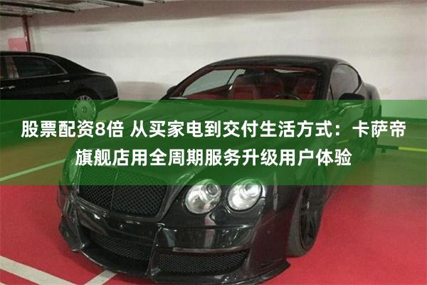 股票配资8倍 从买家电到交付生活方式：卡萨帝旗舰店用全周期服务升级用户体验