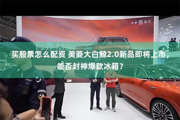 买股票怎么配资 美菱大白鲸2.0新品即将上市，能否封神爆款冰箱？