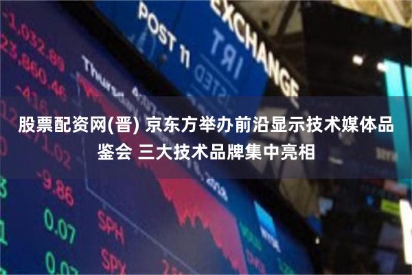 股票配资网(晋) 京东方举办前沿显示技术媒体品鉴会 三大技术品牌集中亮相