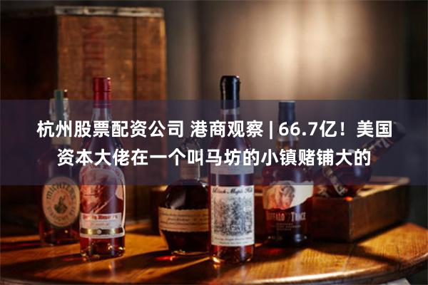 杭州股票配资公司 港商观察 | 66.7亿！美国资本大佬在一个叫马坊的小镇赌铺大的