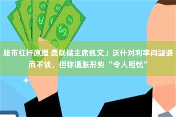 股市杠杆原理 美联储主席凯文・沃什对利率问题避而不谈，但称通胀形势 “令人担忧”