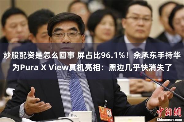 炒股配资是怎么回事 屏占比96.1%！余承东手持华为Pura X View真机亮相：黑边几乎快消失了