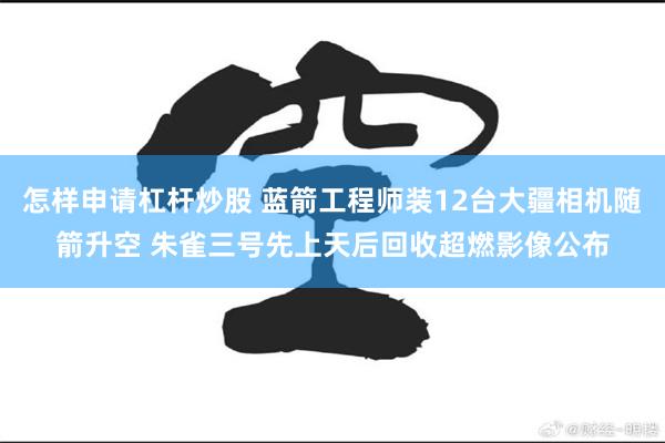 怎样申请杠杆炒股 蓝箭工程师装12台大疆相机随箭升空 朱雀三号先上天后回收超燃影像公布