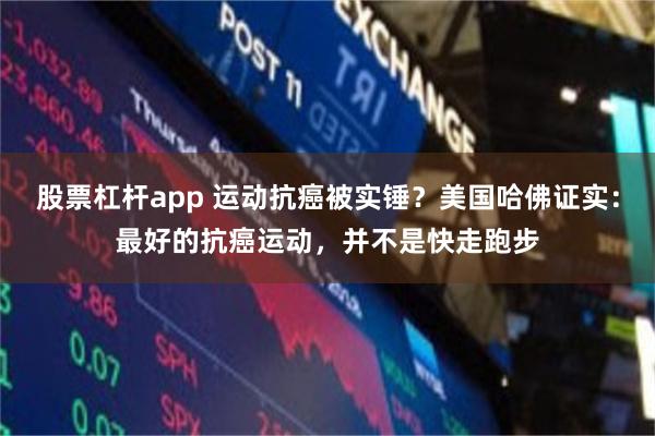股票杠杆app 运动抗癌被实锤？美国哈佛证实：最好的抗癌运动，并不是快走跑步