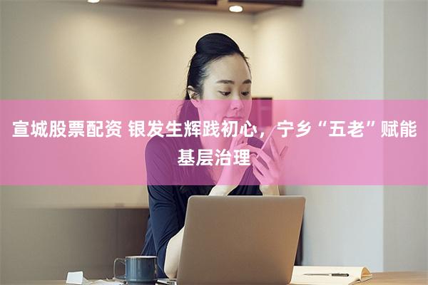 宣城股票配资 银发生辉践初心,宁乡“五老”赋能基层治理