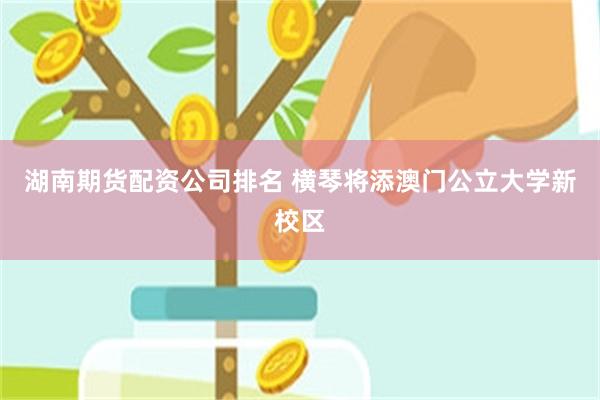 湖南期货配资公司排名 横琴将添澳门公立大学新校区