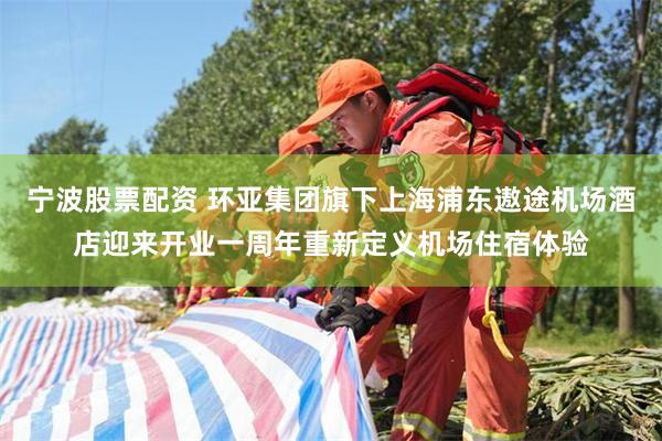 宁波股票配资 环亚集团旗下上海浦东遨途机场酒店迎来开业一周年重新定义机场住宿体验