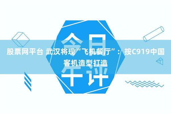股票网平台 武汉将现“飞机餐厅”：按C919中国客机造型打造