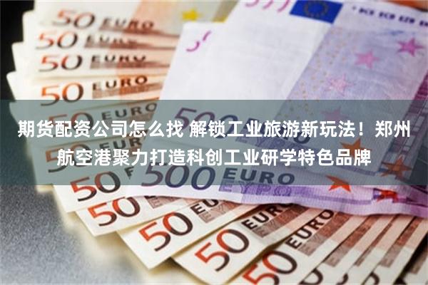 期货配资公司怎么找 解锁工业旅游新玩法！郑州航空港聚力打造科创工业研学特色品牌