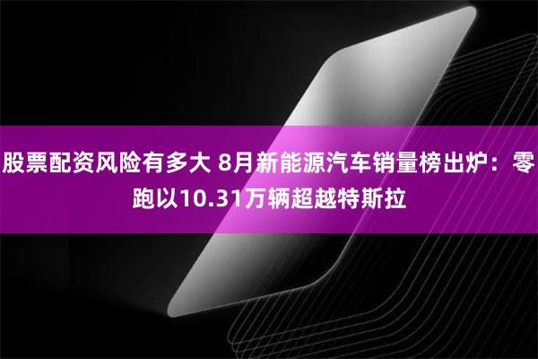 股票配资风险有多大 8月新能源汽车销量榜出炉：零跑以10.31万辆超越特斯拉