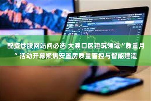 配资炒股网站问必选 大渡口区建筑领域“质量月”活动开幕聚焦安置房质量管控与智能建造
