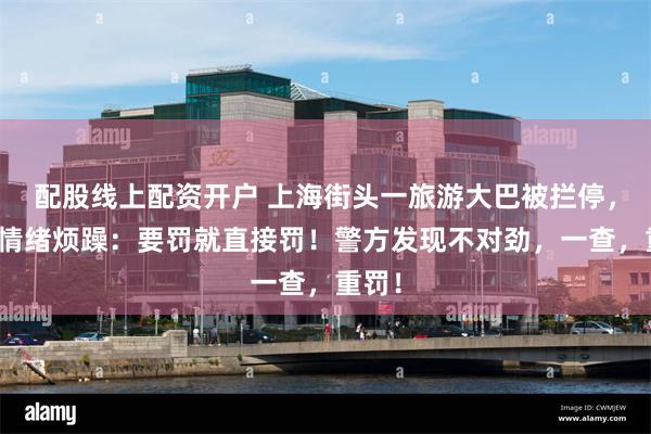 配股线上配资开户 上海街头一旅游大巴被拦停，司机情绪烦躁：要罚就直接罚！警方发现不对劲，一查，重罚！