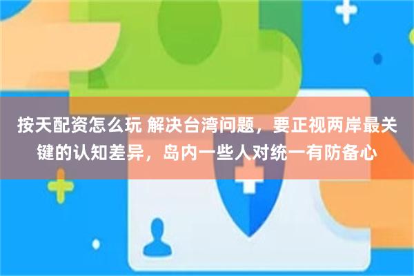 按天配资怎么玩 解决台湾问题，要正视两岸最关键的认知差异，岛内一些人对统一有防备心