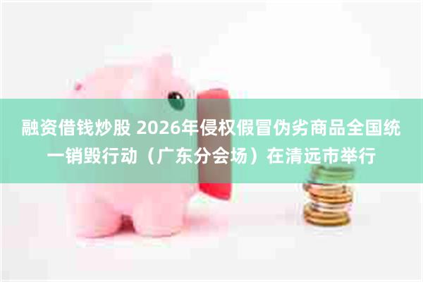 融资借钱炒股 2026年侵权假冒伪劣商品全国统一销毁行动（广东分会场）在清远市举行