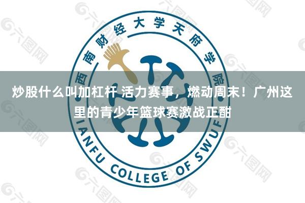 炒股什么叫加杠杆 活力赛事，燃动周末！广州这里的青少年篮球赛激战正酣