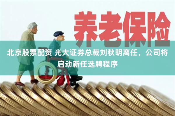 北京股票配资 光大证券总裁刘秋明离任，公司将启动新任选聘程序