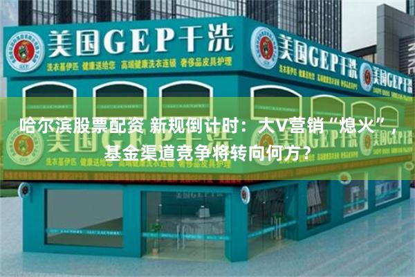 哈尔滨股票配资 新规倒计时：大V营销“熄火”，基金渠道竞争将转向何方？