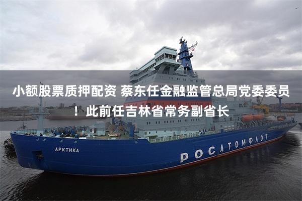 小额股票质押配资 蔡东任金融监管总局党委委员!此前任吉林省常务副省长