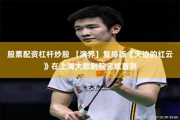 股票配资杠杆炒股 【演界】复排版《天边的红云》在上海大歌剧院完成首测