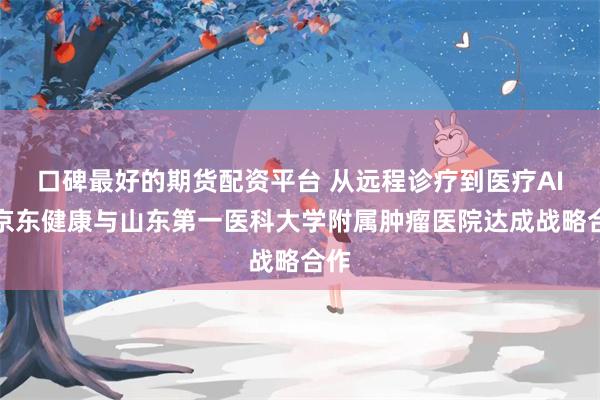 口碑最好的期货配资平台 从远程诊疗到医疗AI：京东健康与山东第一医科大学附属肿瘤医院达成战略合作