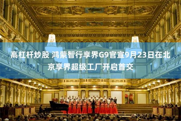 高杠杆炒股 鸿蒙智行享界G9官宣9月23日在北京享界超级工厂开启首交