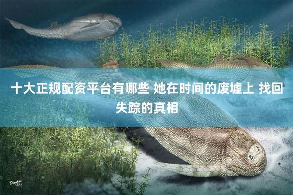 十大正规配资平台有哪些 她在时间的废墟上 找回失踪的真相