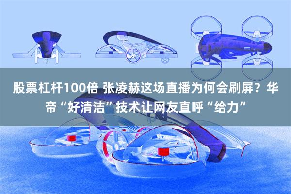 股票杠杆100倍 张凌赫这场直播为何会刷屏？华帝“好清洁”技术让网友直呼“给力”