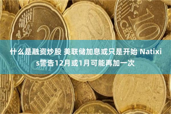 什么是融资炒股 美联储加息或只是开始 Natixis警告12月或1月可能再加一次