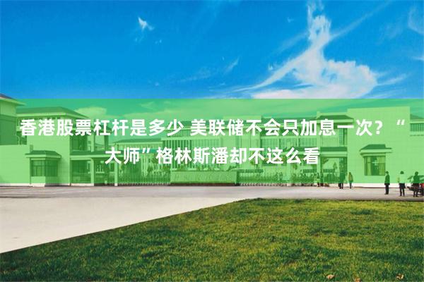 香港股票杠杆是多少 美联储不会只加息一次？“大师”格林斯潘却不这么看