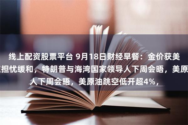 线上配资股票平台 9月18日财经早餐：金价获美元走软支撑，供应担忧缓和，特朗普与海湾国家领导人下周会晤，美原油跳空低开超4%，