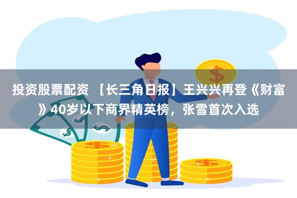 投资股票配资 【长三角日报】王兴兴再登《财富》40岁以下商界精英榜，张雪首次入选