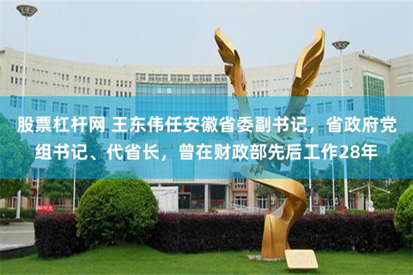 股票杠杆网 王东伟任安徽省委副书记，省政府党组书记、代省长，曾在财政部先后工作28年