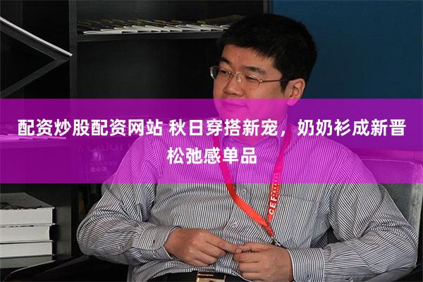 配资炒股配资网站 秋日穿搭新宠，奶奶衫成新晋松弛感单品
