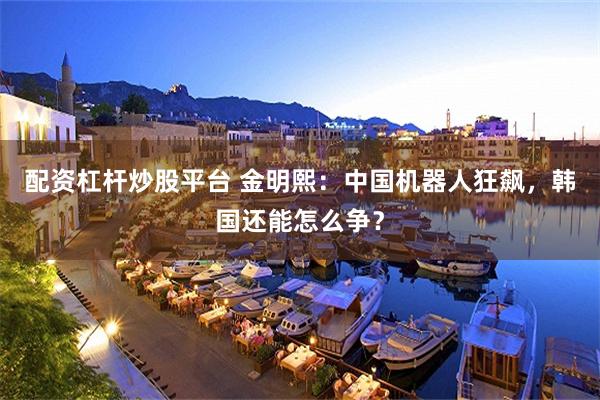 配资杠杆炒股平台 金明熙:中国机器人狂飙,韩国还能怎么争?