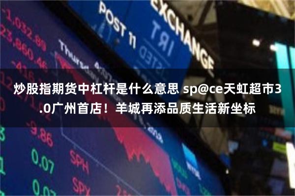 炒股指期货中杠杆是什么意思 sp@ce天虹超市3.0广州首店！羊城再添品质生活新坐标