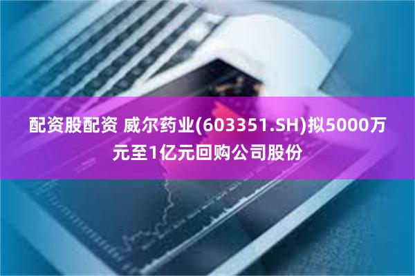 配资股配资 威尔药业(603351.SH)拟5000万元至1亿元回购公司股份