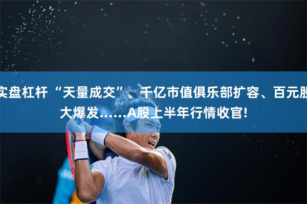 实盘杠杆 “天量成交”、千亿市值俱乐部扩容、百元股大爆发......A股上半年行情收官!