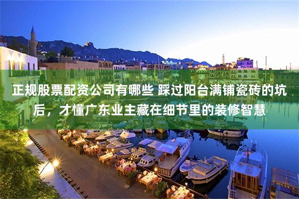 正规股票配资公司有哪些 踩过阳台满铺瓷砖的坑后，才懂广东业主藏在细节里的装修智慧