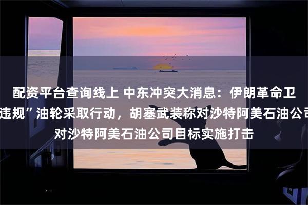配资平台查询线上 中东冲突大消息：伊朗革命卫队近日对7艘“违规”油轮采取行动，胡塞武装称对沙特阿美石油公司目标实施打击