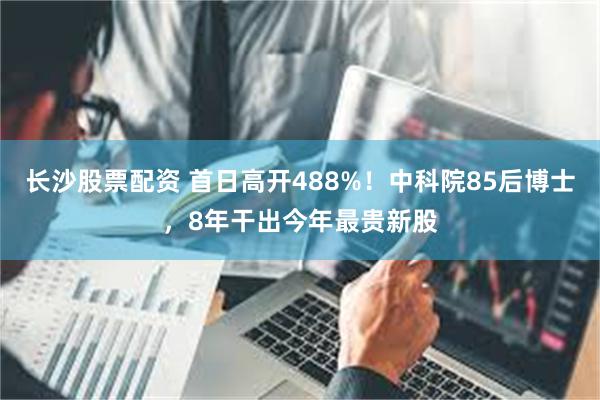 长沙股票配资 首日高开488%！中科院85后博士，8年干出今年最贵新股