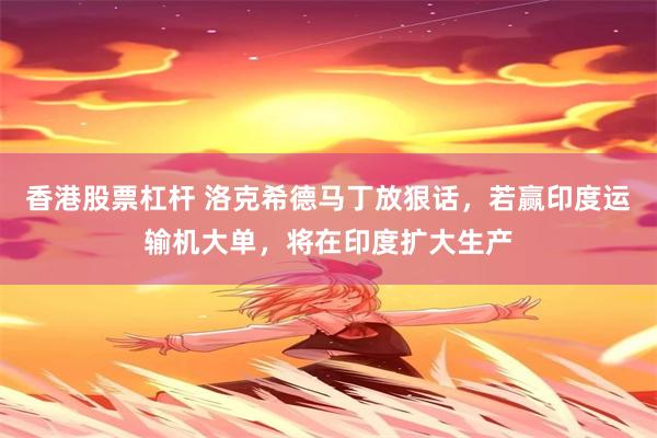 香港股票杠杆 洛克希德马丁放狠话，若赢印度运输机大单，将在印度扩大生产
