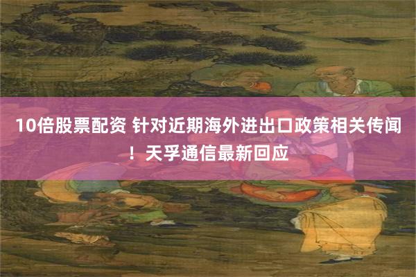 10倍股票配资 针对近期海外进出口政策相关传闻！天孚通信最新回应